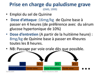 Prise en charge du paludisme grave
(OMS, 1999)
• Emploi du sel de Quinine
• Dose d’attaque :16mg/kg de Quine base à
passer en 4 heures (de préférence avec du sérum
glucose hypertonique de 10%)
• Dose d’entretien (A partir de la huitième heure) :
8mg/kg de Quinine base à passer en 4heures
toutes les 8 heures.
• NB: Passage par voie orale dès que possible.
20/03/2009 Atelier Paludisme 2009
Dose d’ attaque
8 h
Garde veine
4 h
Dose d’entretien
4 h
Garde veine
8 h
 