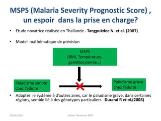 MSPS (Malaria Severity Prognostic Score) ,
un espoir dans la prise en charge?
• Etude novatrice réalisée en Thaïlande . Tangpukdee N. et al. (2007)
• Model mathématique de prévision
• Adapter le système à d’autres aires, car le paludisme grave, dans certaines
régions, semble lié à des génotypes particuliers .Durand R et al.(2008)
20/03/2009 Atelier Paludisme 2009
Paludisme simple
chez l’adulte
MSPS
(BMI, Température,
gamétocytemie…)
Paludisme grave
chez l’adulte
 