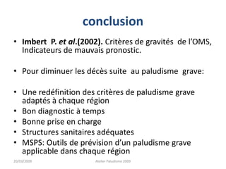 conclusion
• Imbert P. et al.(2002). Critères de gravités de l’OMS,
Indicateurs de mauvais pronostic.
• Pour diminuer les décès suite au paludisme grave:
• Une redéfinition des critères de paludisme grave
adaptés à chaque région
• Bon diagnostic à temps
• Bonne prise en charge
• Structures sanitaires adéquates
• MSPS: Outils de prévision d’un paludisme grave
applicable dans chaque région
20/03/2009 Atelier Paludisme 2009
 