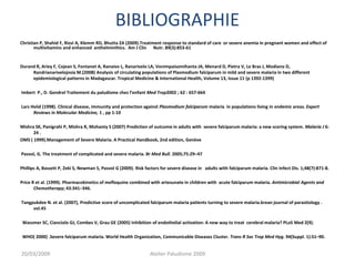 BIBLIOGRAPHIE
Christian P, Shahid F, Rizvi A, Klemm RD, Bhutta ZA (2009).Treatment response to standard of care or severe anemia in pregnant women and effect of
multivitamins and enhanced anthelminthics. Am J Clin Nutr. 89(3):853-61
Durand R, Ariey F, Cojean S, Fontanet A, Ranaivo L, Ranarivelo LA, Vonimpaisomihanta JA, Menard D, Pietra V, Le Bras J, Modiano D,
Randrianarivelojosia M.(2008) Analysis of circulating populations of Plasmodium falciparum in mild and severe malaria in two different
epidemiological patterns in Madagascar. Tropical Medicine & International Health, Volume 13, Issue 11 (p 1392-1399)
Imbert P., D. Gendrel Traitement du paludisme chez l’enfant Med Trop2002 ; 62 : 657-664
Lars Hviid (1998). Clinical disease, immunity and protection against Plasmodium falciparum malaria in populations living in endemic areas. Expert
Reviews in Molecular Medicine, 1 , pp 1-10
Mishra SK, Panigrahi P, Mishra R, Mohanty S (2007) Prediction of outcome in adults with severe falciparum malaria: a new scoring system. Malaria J 6:
24 .
OMS ( 1999).Management of Severe Malaria. A Practical Handbook, 2nd edition, Genève
Pasvol, G. The treatment of complicated and severe malaria. Br Med Bull. 2005;75:29–47
Phillips A, Bassett P, Zeki S, Newman S, Pasvol G (2009). Risk factors for severe disease in adults with falciparum malaria. Clin Infect Dis. 1;48(7):871-8.
Price R et al. (1999). Pharmacokinetics of mefloquine combined with artesunate in children with acute falciparum malaria. Antimicrobial Agents and
Chemotherapy; 43:341–346.
Tangpukdee N. et al. (2007), Predictive score of uncomplicated falciparum malaria patients turning to severe malaria.krean journal of parasitology .
vol.45
Wassmer SC, Cianciolo GJ, Combes V, Grau GE (2005) Inhibition of endothelial activation: A new way to treat cerebral malaria? PLoS Med 2(9).
WHO( 2000) .Severe falciparum malaria. World Health Organization, Communicable Diseases Cluster. Trans R Soc Trop Med Hyg. 94(Suppl. 1):S1–90.
20/03/2009 Atelier Paludisme 2009
 