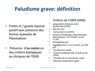 Paludisme grave: définition
• Frottis et / goutte épaisse
positif avec présence des
formes asexuées de
Plasmodium
• Présence d’au moins un
des critères biologiques
ou cliniques de l’OMS
Critères de L’OMS (2002)
• coagulation intravasculaire
disséminée (CIVD)
• Etat de choc
• Convulsions (>1/24 h)
• Acidose métabolique (bicarbonates
plasmatiques <15 mmol/L ou pH
<7,35)
• Hémoglobinurie
• Hypoglycémie (< 2,2 mmol/L ou 0,40
g/l)
• Insuffisance rénale
• Anémie profonde (Hb <5 g/dl ou Ht
<15%)
• Troubles de la conscience, coma
• Détresse respiratoire aiguë
20/03/2009 Atelier Paludisme 2009
 