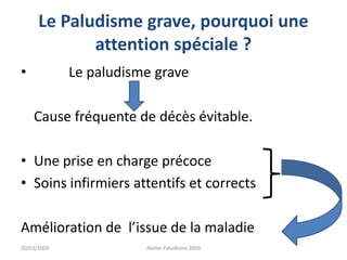 Le Paludisme grave, pourquoi une
attention spéciale ?
• Le paludisme grave
Cause fréquente de décès évitable.
• Une prise en charge précoce
• Soins infirmiers attentifs et corrects
Amélioration de l’issue de la maladie
20/03/2009 Atelier Paludisme 2009
 