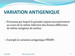 VARIATION ANTIGENIQUE
Processus par lequel le parasite expose successivement
au cours de la même infection des formes différentes
de même antigènes de surface
Exemple la variation antigenique PfEMP1
27/03/2009 Atelier paludisme 2009 11
 