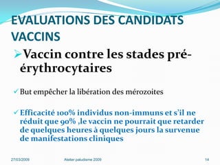 EVALUATIONS DES CANDIDATS
VACCINS
Vaccin contre les stades pré-
érythrocytaires
But empêcher la libération des mérozoites
Efficacité 100% individus non-immuns et s’il ne
réduit que 90% ,le vaccin ne pourrait que retarder
de quelques heures à quelques jours la survenue
de manifestations cliniques
27/03/2009 Atelier paludisme 2009 14
 