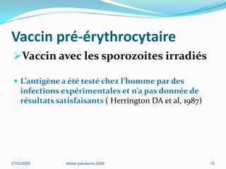 Vaccin pré-érythrocytaire
Vaccin avec les sporozoites irradiés
 L’antigène a été testé chez l’homme par des
infections expérimentales et n’a pas donnée de
résultats satisfaisants ( Herrington DA et al, 1987)
27/03/2009 Atelier paludisme 2009 15
 