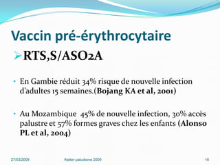 Vaccin pré-érythrocytaire
RTS,S/ASO2A
• En Gambie réduit 34% risque de nouvelle infection
d’adultes 15 semaines.(Bojang KA et al, 2001)
• Au Mozambique 45% de nouvelle infection, 30% accès
palustre et 57% formes graves chez les enfants (Alonso
PL et al, 2004)
27/03/2009 Atelier paludisme 2009 16
 