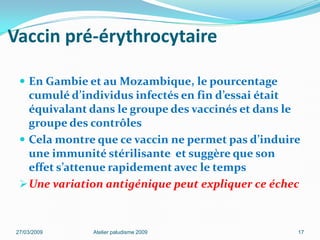Vaccin pré-érythrocytaire
 En Gambie et au Mozambique, le pourcentage
cumulé d’individus infectés en fin d’essai était
équivalant dans le groupe des vaccinés et dans le
groupe des contrôles
 Cela montre que ce vaccin ne permet pas d’induire
une immunité stérilisante et suggère que son
effet s’attenue rapidement avec le temps
Une variation antigénique peut expliquer ce échec
27/03/2009 Atelier paludisme 2009 17
 