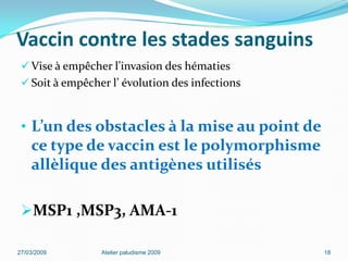 Vaccin contre les stades sanguins
 Vise à empêcher l’invasion des hématies
 Soit à empêcher l’ évolution des infections
• L’un des obstacles à la mise au point de
ce type de vaccin est le polymorphisme
allèlique des antigènes utilisés
MSP1 ,MSP3, AMA-1
27/03/2009 Atelier paludisme 2009 18
 