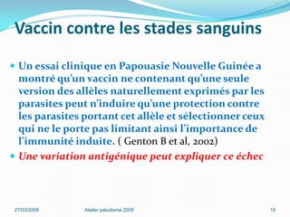 Vaccin contre les stades sanguins
 Un essai clinique en Papouasie Nouvelle Guinée a
montré qu’un vaccin ne contenant qu’une seule
version des allèles naturellement exprimés par les
parasites peut n’induire qu’une protection contre
les parasites portant cet allèle et sélectionner ceux
qui ne le porte pas limitant ainsi l’importance de
l’immunité induite. ( Genton B et al, 2002)
 Une variation antigénique peut expliquer ce échec
27/03/2009 Atelier paludisme 2009 19
 