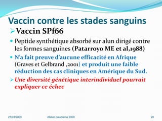 Vaccin contre les stades sanguins
Vaccin SPf66
 Peptide synthétique absorbé sur alun dirigé contre
les formes sanguines (Patarroyo ME et al,1988)
 N’a fait preuve d’aucune efficacité en Afrique
(Graves et Gelbrand ,2001) et produit une faible
réduction des cas cliniques en Amérique du Sud.
Une diversité génétique interindividuel pourrait
expliquer ce échec
27/03/2009 Atelier paludisme 2009 20
 