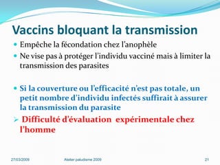 Vaccins bloquant la transmission
 Empêche la fécondation chez l’anophèle
 Ne vise pas à protéger l’individu vacciné mais à limiter la
transmission des parasites
 Si la couverture ou l’efficacité n’est pas totale, un
petit nombre d’individu infectés suffirait à assurer
la transmission du parasite
 Difficulté d’évaluation expérimentale chez
l’homme
27/03/2009 Atelier paludisme 2009 21
 