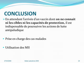 CONCLUSION
En attendant l’arrivée d’un vaccin dont on ne connait
ni les cibles ni les capacités de protection, il est
indispensable de poursuivre les actions de lutte
antipaludique
 Prise en charge des cas malades
 Utilisation des MII
27/03/2009 Atelier paludisme 2009 24
 