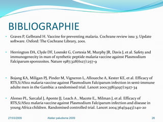 BIBLIOGRAPHIE
• Graves P, Gelbrand H. Vaccine for preventing malaria. Cochrane review issu 3; Update
software. Oxford: The Cochrane Library, 2001.
• Herrington DA, Clyde DF, Losnskt G, Cortesia M, Murphy JR, Davis J, et al. Safety and
immunogenecity in man of synthetic peptide malaria vaccine against Plasmodium
Falciparum sporozoites. Nature 1987;328(6127):257-9
• Bojang KA, Miligan PJ, Pinder M, Vigneron L, Alloueche A, Kester KE, et al. Efficacy of
RTS,S/AS02 malaria vaccine against Plasmodium Falciparum infection in semi-immune
adulte men in the Gambia: a randomised trial. Lancet 2001;358(9297):1927-34
• Alonso PL, Sarcalal J, Aponte JJ, Leach A , Macete E,, Milman J, et al. Efficacy of
RTS,S/AS02 malaria vaccine against Plasmodium Falciparum infection and disease in
young Africa children. Randomised controlled trial. Lancet 2004;364(9443):1411-20
27/03/2009 Atelier paludisme 2009 26
 