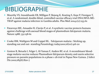 BIBLIOGRAPHIE
 Moorthy VS, Imoukhuede EB, Milligan P, Bojang K, Keating S, Kaye P, Finnigan T,
et al. A randomised, double-blind, controlled vaccine efficacy trial DNA/MVA-ME-
TRAP against malaria infection in Gambia adults. Plos Med 2004;1(2):253-61
 Patarroyo ME, Amaador R, Clavijo P, et al. A synthetic vaccine protects humans
against challenge with asexual blood stages of plasmodium falciparum malaria.
Nature 1988; 332:158-61
 Cooke RM, Wahlgren M and Coppel RL. Falciparum malaria : Sticking up,
standing out and out- standing.Parasitology today2000;16(10):416-20
 Genton B, Betuela I, Felger I, Al-Yaman F, Anders RF, et al. A recombinant blood-
stage malaria vaccine reduces Plasmodium falciparum density and exerts selective
pressure on parasite populations in a phase 1-2b trial in Papua New Guinea. J Infect
Dis 2002;185(6):820-7
27/03/2009 Atelier paludisme 2009 27
 