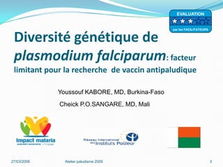 Diversité génétique de
plasmodium falciparum: facteur
limitant pour la recherche de vaccin antipaludique
27/03/2009 Atelier paludisme 2009 3
Youssouf KABORE, MD, Burkina-Faso
Cheick P.O.SANGARE, MD, Mali
EVALUATION
par les FACILITATEURS
 
