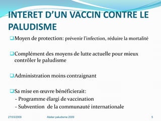INTERET D’UN VACCIN CONTRE LE
PALUDISME
Moyen de protection: prévenir l’infection, réduire la mortalité
Complément des moyens de lutte actuelle pour mieux
contrôler le paludisme
Administration moins contraignant
Sa mise en œuvre bénéficierait:
- Programme élargi de vaccination
- Subvention de la communauté internationale
27/03/2009 Atelier paludisme 2009 5
 