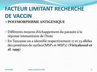 FACTEUR LIMITANT RECHERCHE
DE VACCIN
POLYMORPHISME ANTIGENIQUE
Différents moyens d’échappement du parasite à la
réponse immunitaire de l’hote
En Tanzanie on a identifié respectivement 17 et 23 allèles
des protéines de surface(MSP1 et MSP2) (Viriyakosol et
al. 1995)
27/03/2009 Atelier paludisme 2009 6
 