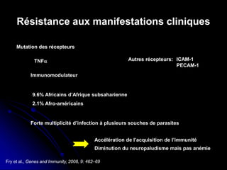 Fry et al., Genes and Immunity, 2008, 9: 462–69
Résistance aux manifestations cliniques
Mutation des récepteurs
TNFα
Immunomodulateur
9.6% Africains d’Afrique subsaharienne
2.1% Afro-américains
Forte multiplicité d’infection à plusieurs souches de parasites
Accélération de l’acquisition de l’immunité
Diminution du neuropaludisme mais pas anémie
Autres récepteurs: ICAM-1
PECAM-1
 