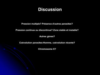 Discussion
Chromosome X?
Coévolution parasites-Homme, coévolution récente?
Autres gènes?
Pression continue ou discontinue? Zone stable et instable?
Pression multiple? Présence d’autres parasites?
 