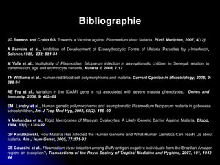 Bibliographie
DP Kwiatkowski, How Malaria Has Affected the Human Genome and What Human Genetics Can Teach Us about
Malaria, Am J Hum Genet, 2005, 77:171-92
EM Landry et al., Human genetic polymorphisms and asymptomatic Plasmodium falciparum malaria in gabonese
schoolchildren, Am J Trop Med Hyg, 2003, 68(2): 186–90
TN Williams et al., Human red blood cell polymorphisms and malaria, Current Opinion in Microbiology, 2006, 9:
388-94
CE Cavasini et al., Plasmodium vivax infection among Duffy antigen-negative individuals from the Brazilian Amazon
region: an exception?, Transactions of the Royal Society of Tropical Medicine and Hygiene, 2007, 101, 1042-
44
A Ferreira et al., Inhibition of Development of Exoerythrocytic Forms of Malaria Parasites by γ-Interferon,
Science,1986, 232: 881-84
M Vafa et al., Multiplicity of Plasmodium falciparum infection in asymptomatic children in Senegal: relation to
transmission, age and erythrocyte variants, Malaria J, 2008, 7:17
N Mohandas et al., Rigid Membranes of Malayan Ovalocytes: A Likely Genetic Barrier Against Malaria, Blood,
1984, 63(6): 1385-92
JG Beeson and Crabb BS, Towards a Vaccine against Plasmodium vivax Malaria, PLoS Medicine, 2007, 4(12)
AE Fry et al., Variation in the ICAM1 gene is not associated with severe malaria phenotypes, Genes and
Immunity, 2008, 9: 462–69
 