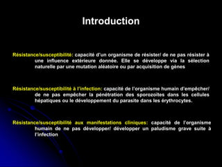 Introduction
Résistance/susceptibilité: capacité d’un organisme de résister/ de ne pas résister à
une influence extérieure donnée. Elle se développe via la sélection
naturelle par une mutation aléatoire ou par acquisition de gènes
Résistance/susceptibilité à l’infection: capacité de l’organisme humain d’empêcher/
de ne pas empêcher la pénétration des sporozoïtes dans les cellules
hépatiques ou le développement du parasite dans les érythrocytes.
Résistance/susceptibilité aux manifestations cliniques: capacité de l’organisme
humain de ne pas développer/ développer un paludisme grave suite à
l’infection
 