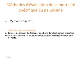 Méthodes d’évaluation de la mortalité
spécifique du paludisme
 Méthodes directes
• Déclaration officielles des Etats
les données statistiques de décès par paludisme dans les hôpitaux et centres
de santé ,sont souvent les seules données prises en compte pour évaluer la
mortalité.
24/08/2009
 