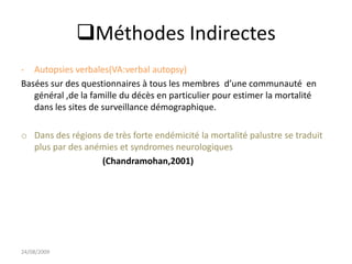 Méthodes Indirectes
- Autopsies verbales(VA:verbal autopsy)
Basées sur des questionnaires à tous les membres d’une communauté en
général ,de la famille du décès en particulier pour estimer la mortalité
dans les sites de surveillance démographique.
o Dans des régions de très forte endémicité la mortalité palustre se traduit
plus par des anémies et syndromes neurologiques
(Chandramohan,2001)
24/08/2009
 