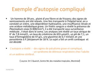Exemple d’autopsie compliqué
 Un homme de 39 ans , plaint d'une fièvre et de frissons; des signes de
vomissements ont été relevés. Une fois transporté à l'hôpital local, on a
constaté un ictère, une déperdition hydrosaline, une insuffisance rénale et
une acidose métabolique grave. Un frottis sanguin a révélé la présence de
Plasmodium vivax (5 000/mm3), il a été transporté sous surveillance
médicale , il était dans le coma. Les analyses ont révélé un taux sérique de
K+ de 7,8 mmol/L, un taux de créatinine de 655 µmol/L, un pH de 7,1, un
taux d'hémoglobine de 47 g/L, une glycémie de 0,7 mmol/L et une
parasitémie à P. falciparum de 18 %. Le sujet a fait un arrêt cardiaque et
est décédé
 L'autopsie a révélé : - des signes de paludisme grave et compliqué,
- un syndrome de détresse respiratoire chez l'adulte
et un œdème cérébral.
( source: Dr C Quanch, Centre Mc des maladies tropicales, Montréal)
24/08/2009
 