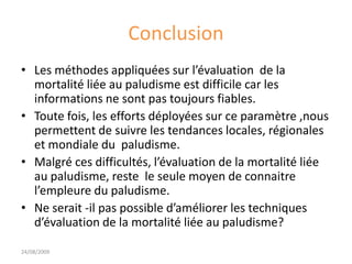 Conclusion
• Les méthodes appliquées sur l’évaluation de la
mortalité liée au paludisme est difficile car les
informations ne sont pas toujours fiables.
• Toute fois, les efforts déployées sur ce paramètre ,nous
permettent de suivre les tendances locales, régionales
et mondiale du paludisme.
• Malgré ces difficultés, l’évaluation de la mortalité liée
au paludisme, reste le seule moyen de connaitre
l’empleure du paludisme.
• Ne serait -il pas possible d’améliorer les techniques
d’évaluation de la mortalité liée au paludisme?
24/08/2009
 