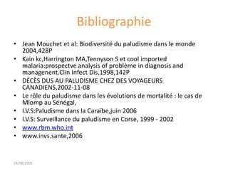 Bibliographie
• Jean Mouchet et al: Biodiversité du paludisme dans le monde
2004,428P
• Kain kc,Harrington MA,Tennyson S et cool imported
malaria:prospectve analysis of problème in diagnosis and
managenent.Clin Infect Dis,1998,142P
• DÉCÈS DUS AU PALUDISME CHEZ DES VOYAGEURS
CANADIENS,2002-11-08
• Le rôle du paludisme dans les évolutions de mortalité : le cas de
Mlomp au Sénégal,
• I.V.S:Paludisme dans la Caraïbe,juin 2006
• I.V.S: Surveillance du paludisme en Corse, 1999 - 2002
• www.rbm.who.int
• www.invs.sante,2006
24/08/2009
 