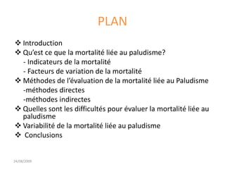 PLAN
 Introduction
 Qu’est ce que la mortalité liée au paludisme?
- Indicateurs de la mortalité
- Facteurs de variation de la mortalité
 Méthodes de l’évaluation de la mortalité liée au Paludisme
-méthodes directes
-méthodes indirectes
 Quelles sont les difficultés pour évaluer la mortalité liée au
paludisme
 Variabilité de la mortalité liée au paludisme
 Conclusions
24/08/2009
 