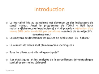 Introduction
o La mortalité liée au paludisme est devenue un des indicateurs de
santé majeur. Aussi le programme de l’OMS « Roll back
malaria »(faire reculer le paludisme) a - t -il placé la « réduction d’au
moins 50% de la mortalité par paludisme »,en tète de ses objectifs.
(Mouchet J et al )
o Les moyens de déterminer les causes de décès sont - ils - fiables?
o Les causes de décès sont plus ou moins spécifiques ?
o Tous les décès sont - ils - diagnostiqués?
o Les statistiques et les analyses de la surveillances démographique
sanitaires sont-elles sérieuse?
24/08/2009
 