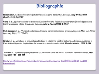 Bibliographie
Cano et al., Spatial variability in the density, distribution and vectorial capacity of anopheline species in a
high transmission village (Equatorial Guinea), Malaria Journal2006, 5:21-30
Diuk-Wasser et al., Vector abundance and malaria transmission in rice growing villages in Mali, Am J Trop
Med Hyg, 2005, 72: 725–731
Kristan et al., Variations in entomological indices in relation to weather patterns and malaria incidence in
East African highlands: implications for epidemic prevention and control, Malaria Journal, 2008, 7:231
Tchen et al., Epidémiologie et prévention du paludisme dans les îles du sud-ouest de l’océan indien, Med
Trop 2006 ; 66 : 295-301
Robert et al., La transmission du paludisme dans la zone de Niakhar, Sénégal, Trop Med and Int
Health, 1998, 3:667-77
http://www.infectiologie.com/site/medias/enseignement/seminaires_desc/2006-mai/DESC-mai2006-
Fontenille.pdf
 