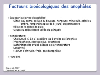 Facteurs bioécologiques des anophèles
Eau pour les larves d’anophèles:
•Gîtes: eau calme, polluée ou boueuse, herbeuse, minuscule, soleil ou
ombre, temporaire (plus de 8 jours) ou permanente
•Rôles de la saison de pluie
•Douce ou salée (Basse vallée du Sénégal)
Température:
•Chaleur(26 C-33 C) accélère les 3 cycles de l’anophèle
(trophogonique, sporogonique, aquatique)
•Maturation des ovules dépend de la température
•Longévité
•>1500m d’altitude, froid, pas d’anophèles
Humidité
Dia et al.2007
Obsomer et al.2007
 
