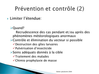  Limiter l’étendue:
Quand?
Recrudescence des cas pendant et/ou après des
phénomènes météorologiques anormaux
Contrôle et élimination du vecteur si possible
Destruction des gîtes larvaires
Pulvérisation d’insecticide
Soins adéquats donnés à la cible
Traitement des malades
Chimio prophylaxie de masse
Atelier paludisme 2009
 