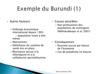  Autres facteurs:
 Embargo économique
international depuis 1993
→population livrée à elle-
même
 Malnutrition
 Défaillance du système de
santé mis en place
 Résistance accrue à la
chloroquine et à la
sulfadoxine-pyriméthamine
 Causes possibles:
 Non prémunition des
populations de montagnes
(Ndihokubwayo et al. 2001)
 Conséquences:
 Pauvreté accrue par baisse
de l’économie
 Cas de paludisme en hausse
Atelier paludisme 2009
 