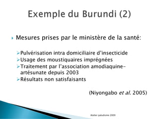  Mesures prises par le ministère de la santé:
Pulvérisation intra domiciliaire d’insecticide
Usage des moustiquaires imprégnées
Traitement par l’association amodiaquine-
artésunate depuis 2003
Résultats non satisfaisants
(Niyongabo et al. 2005)
Atelier paludisme 2009
 