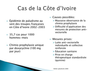  Épidémie de paludisme au
sein des troupes françaises
en Côte d’Ivoire 2002-2003
 35,7 cas pour 1000
hommes-mois
 Chimio prophylaxie unique
par doxycycline (100 mg
par jour)
 Causes possibles:
 Mauvaise observance de la
chimio prophylaxie
 Difficulté d’application des
mesures de protection anti-
vectorielle
 Mesures prises:
 Lutte anti-vectorielle
individuelle et collective
renforcée
 Éducation sanitaire
 Prise en charge
thérapeutique standardisée
(quinine)
Atelier paludisme 2009
 