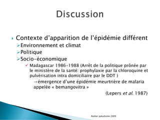 Contexte d’apparition de l’épidémie différent
Environnement et climat
Politique
Socio-économique
 Madagascar 1986-1988 (Arrêt de la politique prônée par
le ministère de la santé: prophylaxie par la chloroquine et
pulvérisation intra domiciliaire par le DDT )
→émergence d’une épidémie meurtrière de malaria
appelée « bemangovitra »
(Lepers et al. 1987)
Atelier paludisme 2009
 