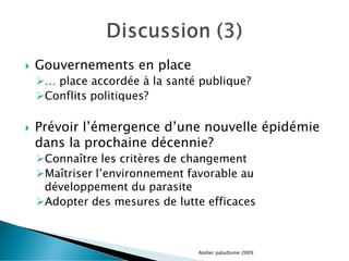  Gouvernements en place
… place accordée à la santé publique?
Conflits politiques?
 Prévoir l’émergence d’une nouvelle épidémie
dans la prochaine décennie?
Connaître les critères de changement
Maîtriser l’environnement favorable au
développement du parasite
Adopter des mesures de lutte efficaces
Atelier paludisme 2009
 