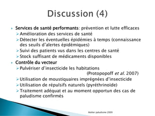  Services de santé performants: prévention et lutte efficaces
Amélioration des services de santé
Détecter les éventuelles épidémies à temps (connaissance
des seuils d’alertes épidémiques)
Suivi des patients vus dans les centres de santé
Stock suffisant de médicaments disponibles
 Contrôle du vecteur
Pulvériser d’insecticide les habitations
(Protopopoff et al. 2007)
Utilisation de moustiquaires imprégnées d’insecticide
Utilisation de répulsifs naturels (pyréthrinoïde)
Traitement adéquat et au moment opportun des cas de
paludisme confirmés
Atelier paludisme 2009
 