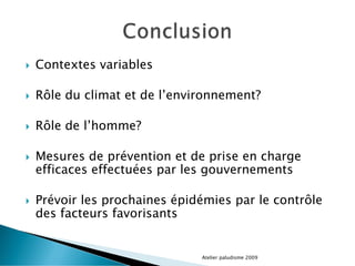  Contextes variables
 Rôle du climat et de l’environnement?
 Rôle de l’homme?
 Mesures de prévention et de prise en charge
efficaces effectuées par les gouvernements
 Prévoir les prochaines épidémies par le contrôle
des facteurs favorisants
Atelier paludisme 2009
 
