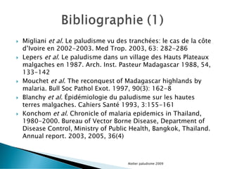  Migliani et al. Le paludisme vu des tranchées: le cas de la côte
d’Ivoire en 2002-2003. Med Trop. 2003, 63: 282-286
 Lepers et al. Le paludisme dans un village des Hauts Plateaux
malgaches en 1987. Arch. Inst. Pasteur Madagascar 1988, 54,
133-142
 Mouchet et al. The reconquest of Madagascar highlands by
malaria. Bull Soc Pathol Exot. 1997, 90(3): 162-8
 Blanchy et al. Épidémiologie du paludisme sur les hautes
terres malgaches. Cahiers Santé 1993, 3:155-161
 Konchom et al. Chronicle of malaria epidemics in Thailand,
1980-2000. Bureau of Vector Borne Disease, Department of
Disease Control, Ministry of Public Health, Bangkok, Thailand.
Annual report. 2003, 2005, 36(4)
Atelier paludisme 2009
 