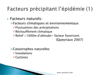  Facteurs naturels:
Facteurs climatiques et environnementaux
Fluctuations des précipitations
Réchauffement climatique
Relief >1000m d’altitude= facteur favorisant.
(Queyriaux 2007)
Catastrophes naturelles
Inondations
Cyclones
Atelier paludisme 2009
 