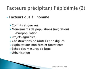  Facteurs dus à l’homme
Conflits et guerres
Mouvements de populations (migration)
→Surpopulation
Projets agricoles
Constructions de routes et de digues
Exploitations minières et forestières
Échec des mesures de lutte
Urbanisation
Atelier paludisme 2009
 