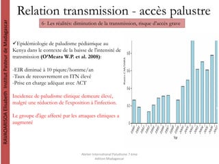 Relation transmission - accès palustre
RAVAOARISOAElisabethInstitutPasteurdeMadagascar
Atelier International Paludisme 7 ème
édition Madagascar
6- Les réalités: diminution de la transmission, risque d’accès grave
Epidémiologie de paludisme pédiatrique au
Kenya dans le contexte de la baisse de l'intensité de
transmission (O’Meara W.P. et al. 2008):
-EIR diminué à 10 piqure/homme/an
-Taux de recouvrement en ITN élevé
-Prise en charge adéquat avec ACT
Incidence de paludisme clinique demeure élevé,
malgré une réduction de l'exposition à l'infection.
Le groupe d'âge affecté par les attaques cliniques a
augmenté
 