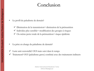 Conclusion
• Le profil du paludisme de demain?
 Diminution de la transmission= diminution de la prémunition
 Individus plus sensible= modification des groupes à risques
 Ou même perte totale de la prémunition= risque épidémie
• La prise en charge du paludisme de demain?
 Lutte anti-vectorielle? OUI mais suivi dans le temps
 Traitement? OUI (paludisme grave) combiné avec des traitements indirects
RAVAOARISOAElisabethInstitutPasteurdeMadagascar
Atelier International Paludisme 7 ème
édition Madagascar
 