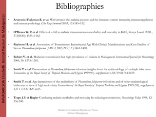 • Artavanis-Tsakonas K. et al. War between the malaria parasite and the immune system: immunity, immunoregulation
and immunopathology. Clin Exp Immunol 2003; 133:145–152.
• O’Meara W. P. et al. Effect of a fall in malaria transmission on morbidity and mortality in Kilifi, Kenya Lancet. 2008 ,
372(9649): 1555–1562.
• Reyburn H. et al. Association of Transmission Intensityand Age With Clinical Manifestations and Case Fatality of
Severe Plasmodium falciparum JAMA, 2005,293( 12 ):1461-1470.
• Robert V. et al. Moderate transmission but high prevalence of malaria in Madagascar. International Journal for Parasitology
2006, 36: 1273–1281.
• Smith T. et al. Premunition in Plasmodium falciparum infection: insights from the epidemiology of multiple infections
Transactions of the Royal Society of Tropical Medecine and Hygiene 1999(93), supplement1, S1/59-S1/64 Sli59.
• Smith T. et al. Age dependence of the multiplicity of Plasmodium falciparum infections and of other malariological
iridices in an area of high endemicity Transactions of the Royal Society of Tropical Medicine and Hygiene 1999 (93), supplement
1, S 1 /15-S 1120 su15.
• Trape J.F. et Rogier Combating malaria morbidity and mortality by reducing transmission. Parasitology Today 1996, 12:
236-240.
Atelier International Paludisme 7 ème
édition Madagascar
RAVAOARISOAElisabethInstitutPasteurdeMadagascar
Bibliographies
 