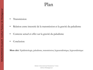 Plan
• Transmission
• Relation entre intensité de la transmission et la gravité du paludisme
• Contexte actuel et effet sur la gravité du paludisme
• Conclusion
Mots clés: Epidémiologie, paludisme, transmission, hyperendémique, hypoendémique
RAVAOARISOAElisabethInstitutPasteurdeMadagascar
Atelier International Paludisme 7 ème
édition Madagascar
 
