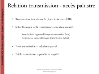 Relation transmission - accès palustre
• Transmission: inoculation de piqure infectante (EIR)
• Selon l’intensité de la transmission, zone d’endémicité:
Zone holo et hyperendémique (transmission forte)
Zone meso, hypoendémique (transmission faible)
• Forte transmission = paludisme grave?
• Faible transmission = paludisme simple?
RAVAOARISOAElisabethInstitutPasteurdeMadagascar
Atelier International Paludisme 7 ème
édition Madagascar
 